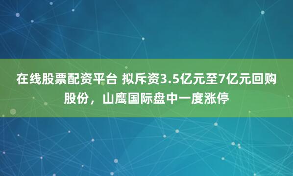 在线股票配资平台 拟斥资3.5亿元至7亿元回购股份，山鹰国际盘中一度涨停