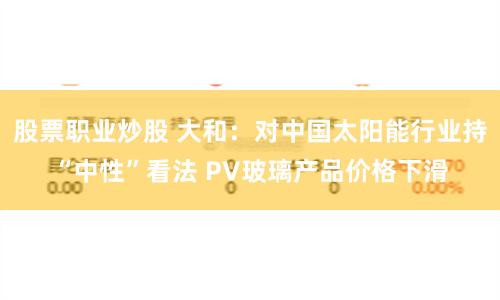 股票职业炒股 大和：对中国太阳能行业持“中性”看法 PV玻璃产品价格下滑