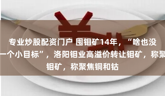 专业炒股配资门户 囤钼矿14年，“啥也没干，一年一个小目标”，洛阳钼业高溢价转让钼矿，称聚焦铜和钴