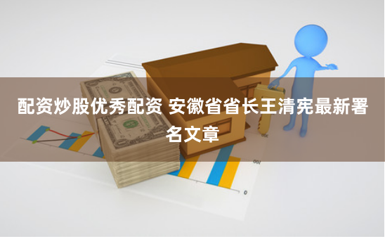 配资炒股优秀配资 安徽省省长王清宪最新署名文章