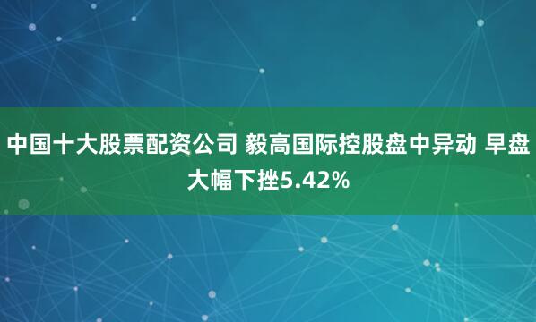 中国十大股票配资公司 毅高国际控股盘中异动 早盘大幅下挫5.42%