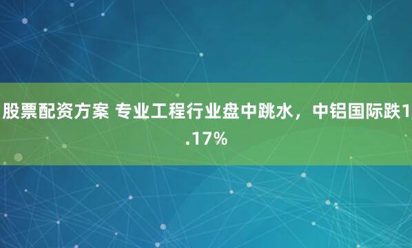 股票配资方案 专业工程行业盘中跳水，中铝国际跌1.17%