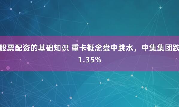 股票配资的基础知识 重卡概念盘中跳水，中集集团跌1.35%