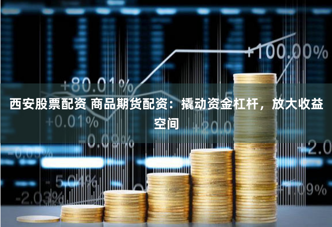 西安股票配资 商品期货配资：撬动资金杠杆，放大收益空间