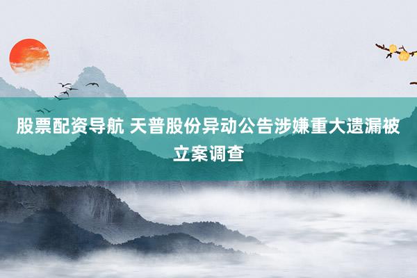 股票配资导航 天普股份异动公告涉嫌重大遗漏被立案调查