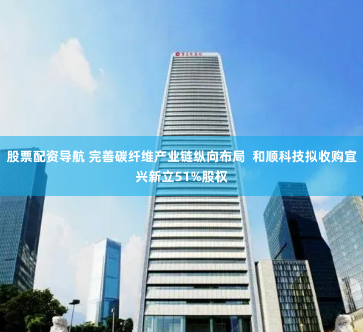 股票配资导航 完善碳纤维产业链纵向布局  和顺科技拟收购宜兴新立51%股权