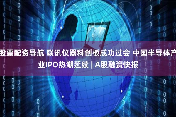 股票配资导航 联讯仪器科创板成功过会 中国半导体产业IPO热潮延续 | A股融资快报