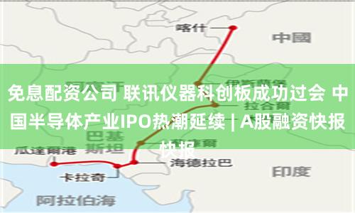 免息配资公司 联讯仪器科创板成功过会 中国半导体产业IPO热潮延续 | A股融资快报