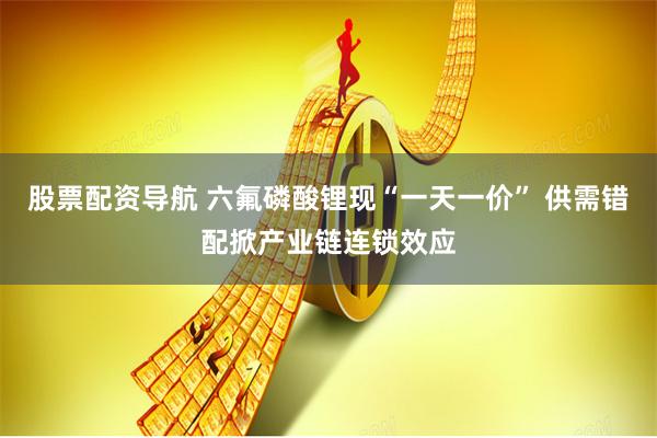股票配资导航 六氟磷酸锂现“一天一价” 供需错配掀产业链连锁效应